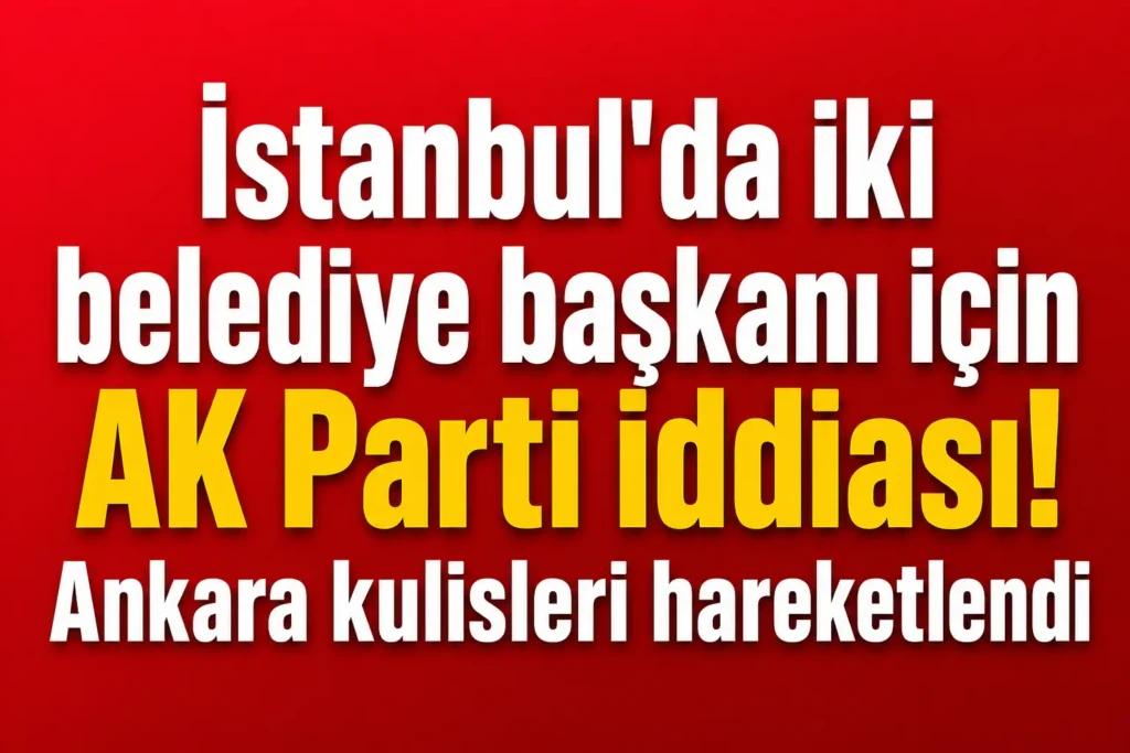 İstanbul’da iki belediye başkanı için AK Parti iddiası! Ankara kulisleri hareketlendi