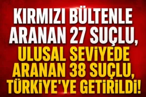 Kırmızı Bülten Operasyonu: 65 Firari Suçlu Türkiye’ye İade Edildi
