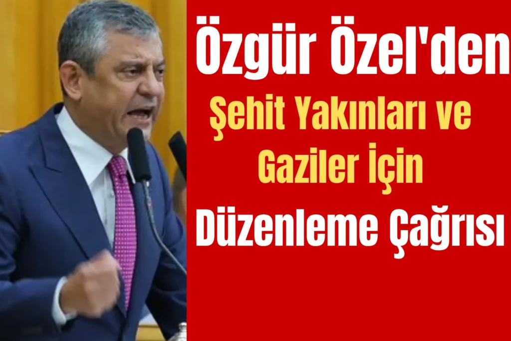 Özgür Özel’den Şehit Yakınları ve Gaziler İçin Düzenleme Çağrısı