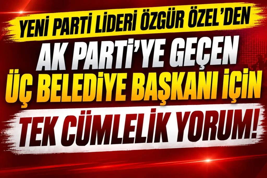 Yeni Parti Lideri Özgür Özel’den AK Parti’ye Geçen Üç Belediye Başkanı İçin İlk Yorum